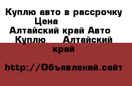 Куплю авто в рассрочку › Цена ­ 200 000 - Алтайский край Авто » Куплю   . Алтайский край